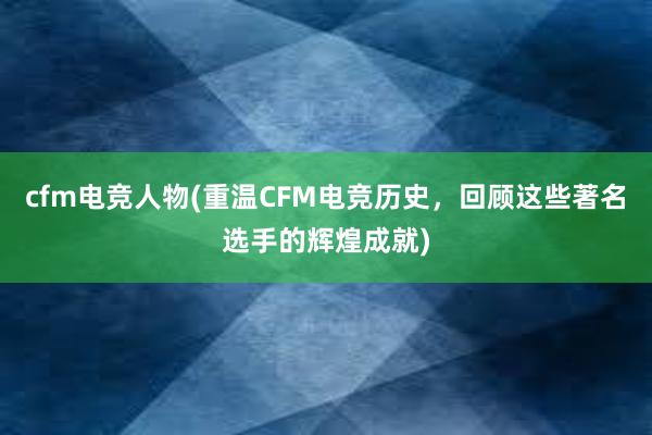 cfm电竞人物(重温CFM电竞历史，回顾这些著名选手的辉煌成就)