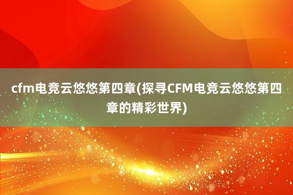 cfm电竞云悠悠第四章(探寻CFM电竞云悠悠第四章的精彩世界)