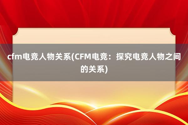 cfm电竞人物关系(CFM电竞：探究电竞人物之间的关系)