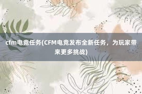 cfm电竞任务(CFM电竞发布全新任务，为玩家带来更多挑战)