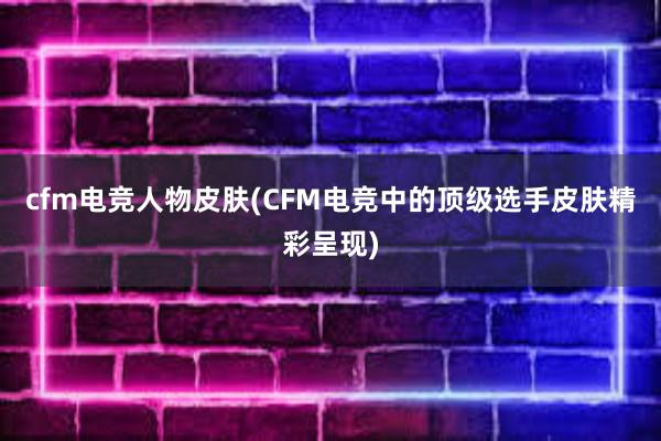 cfm电竞人物皮肤(CFM电竞中的顶级选手皮肤精彩呈现)