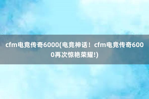 cfm电竞传奇6000(电竞神话！cfm电竞传奇6000再次惊艳荣耀!)