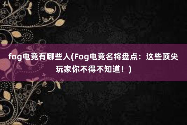 fog电竞有哪些人(Fog电竞名将盘点：这些顶尖玩家你不得不知道！)