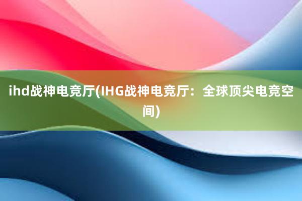 ihd战神电竞厅(IHG战神电竞厅：全球顶尖电竞空间)