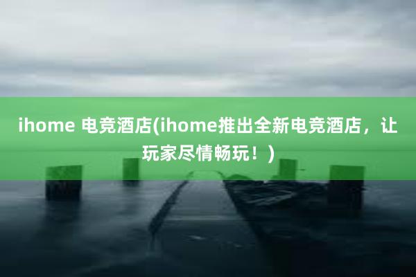 ihome 电竞酒店(ihome推出全新电竞酒店，让玩家尽情畅玩！)