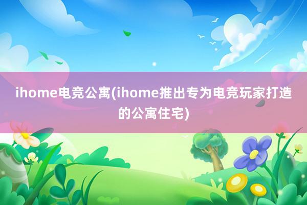 ihome电竞公寓(ihome推出专为电竞玩家打造的公寓住宅)