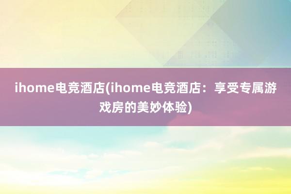 ihome电竞酒店(ihome电竞酒店：享受专属游戏房的美妙体验)