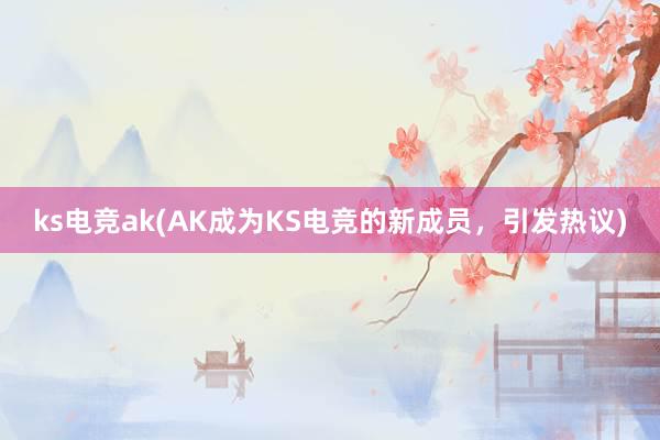 ks电竞ak(AK成为KS电竞的新成员，引发热议)