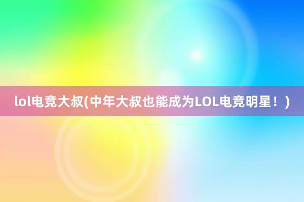 lol电竞大叔(中年大叔也能成为LOL电竞明星！)