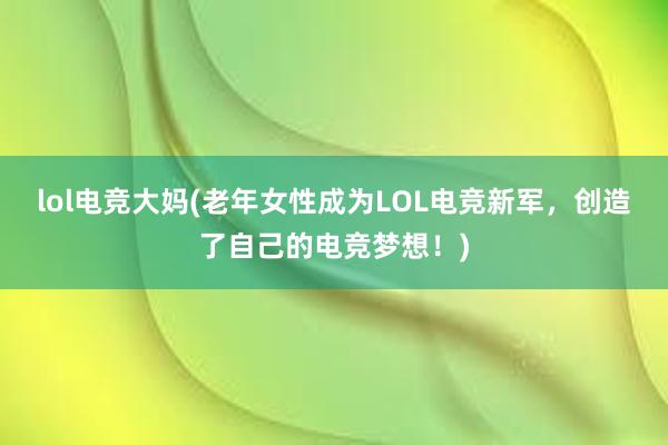 lol电竞大妈(老年女性成为LOL电竞新军，创造了自己的电竞梦想！)