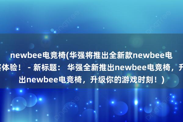 newbee电竞椅(华强将推出全新款newbee电竞椅，提升你的比赛体验！ - 新标题： 华强全新推出newbee电竞椅，升级你的游戏时刻！)