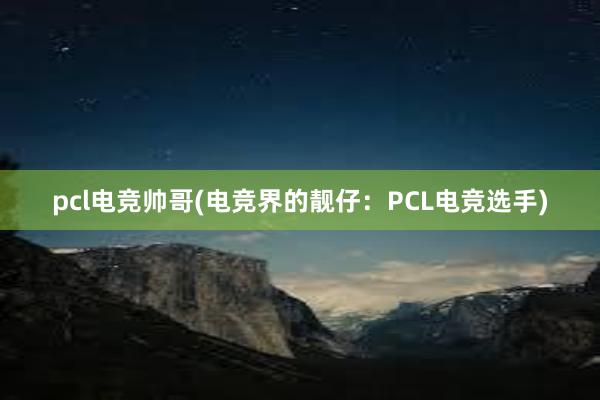 pcl电竞帅哥(电竞界的靓仔：PCL电竞选手)