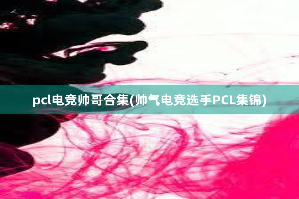 pcl电竞帅哥合集(帅气电竞选手PCL集锦)