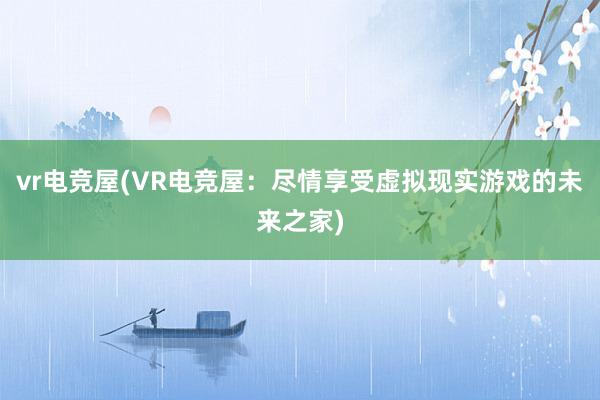 vr电竞屋(VR电竞屋：尽情享受虚拟现实游戏的未来之家)