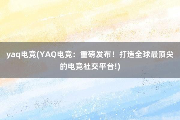 yaq电竞(YAQ电竞：重磅发布！打造全球最顶尖的电竞社交平台!)