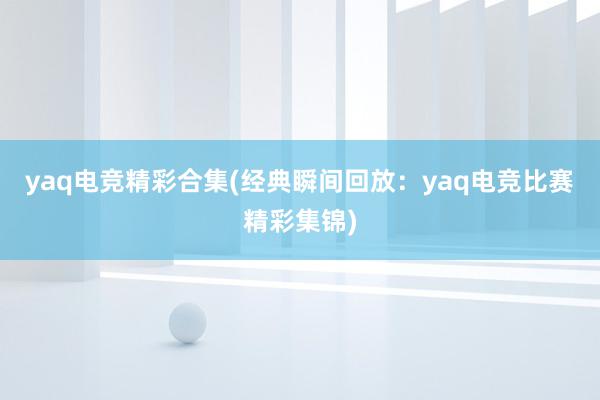 yaq电竞精彩合集(经典瞬间回放：yaq电竞比赛精彩集锦)