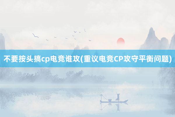 不要按头搞cp电竞谁攻(重议电竞CP攻守平衡问题)