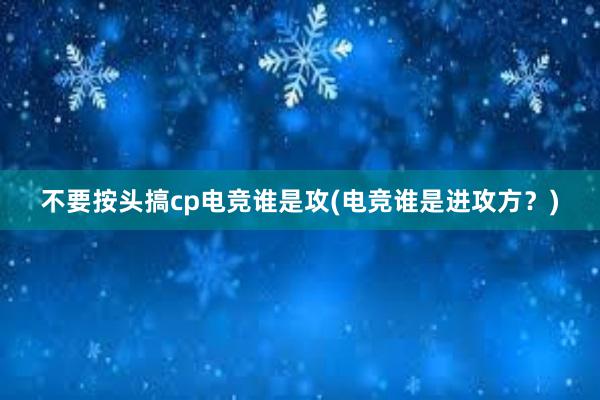 不要按头搞cp电竞谁是攻(电竞谁是进攻方？)