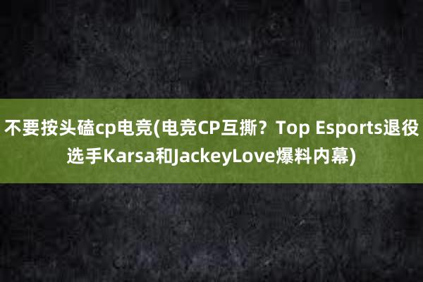 不要按头磕cp电竞(电竞CP互撕？Top Esports退役选手Karsa和JackeyLove爆料内幕)