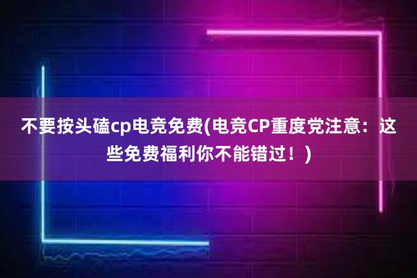 不要按头磕cp电竞免费(电竞CP重度党注意：这些免费福利你不能错过！)