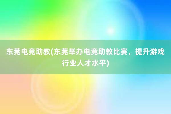 东莞电竞助教(东莞举办电竞助教比赛，提升游戏行业人才水平)