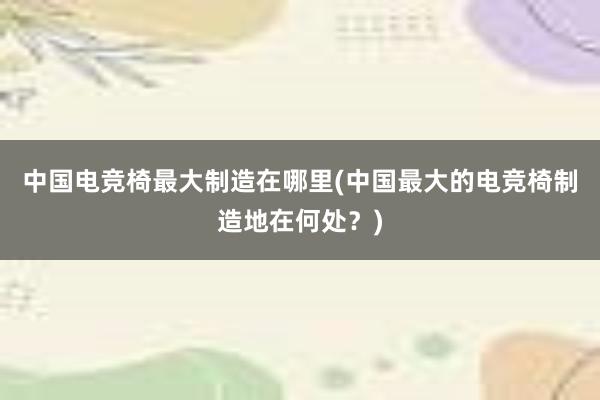 中国电竞椅最大制造在哪里(中国最大的电竞椅制造地在何处？)