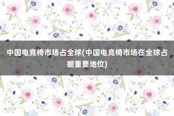 中国电竞椅市场占全球(中国电竞椅市场在全球占据重要地位)