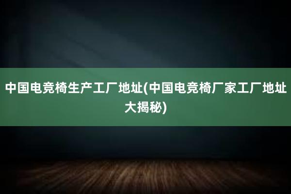 中国电竞椅生产工厂地址(中国电竞椅厂家工厂地址大揭秘)