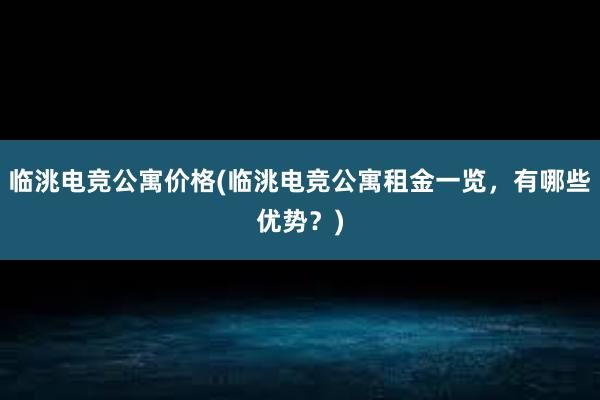 临洮电竞公寓价格(临洮电竞公寓租金一览，有哪些优势？)