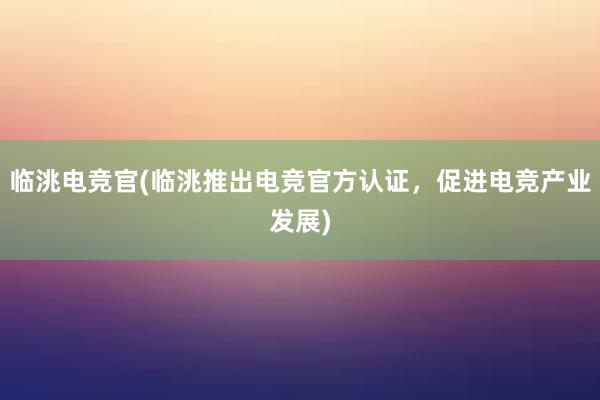 临洮电竞官(临洮推出电竞官方认证，促进电竞产业发展)