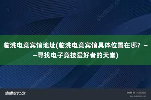 临洮电竞宾馆地址(临洮电竞宾馆具体位置在哪？——寻找电子竞技爱好者的天堂)