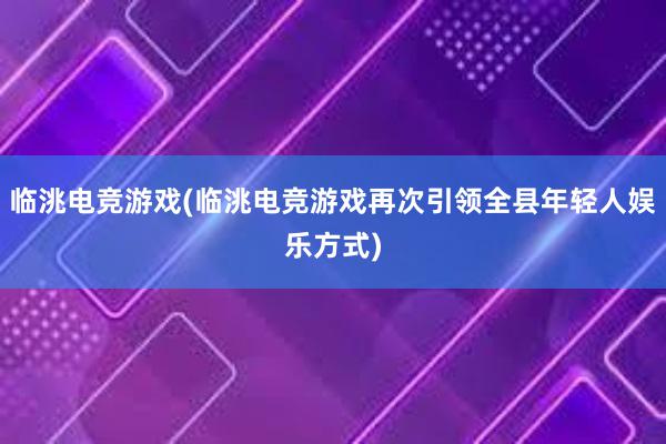 临洮电竞游戏(临洮电竞游戏再次引领全县年轻人娱乐方式)