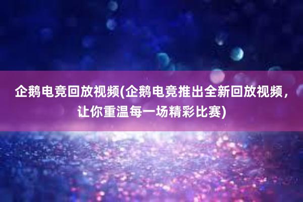 企鹅电竞回放视频(企鹅电竞推出全新回放视频，让你重温每一场精彩比赛)