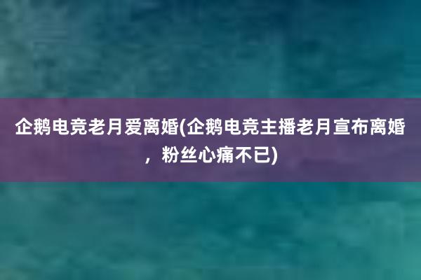 企鹅电竞老月爱离婚(企鹅电竞主播老月宣布离婚，粉丝心痛不已)