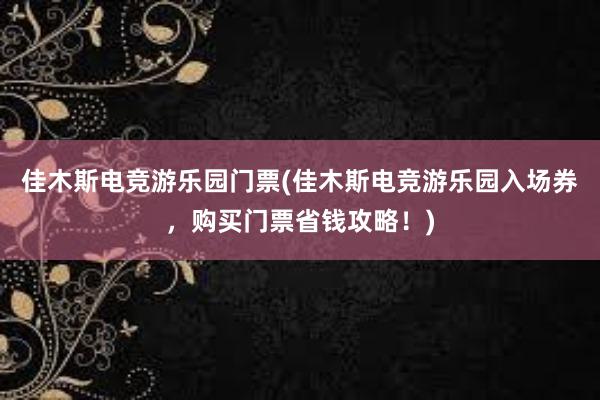 佳木斯电竞游乐园门票(佳木斯电竞游乐园入场券，购买门票省钱攻略！)