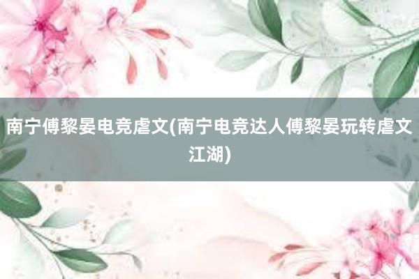 南宁傅黎晏电竞虐文(南宁电竞达人傅黎晏玩转虐文江湖)