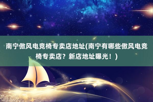 南宁傲风电竞椅专卖店地址(南宁有哪些傲风电竞椅专卖店？新店地址曝光！)