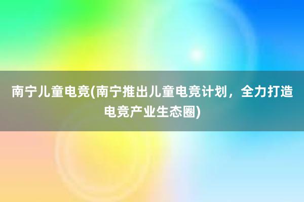 南宁儿童电竞(南宁推出儿童电竞计划，全力打造电竞产业生态圈)