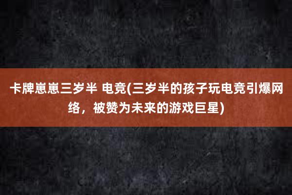 卡牌崽崽三岁半 电竞(三岁半的孩子玩电竞引爆网络，被赞为未来的游戏巨星)