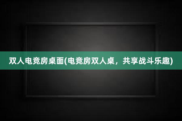 双人电竞房桌面(电竞房双人桌，共享战斗乐趣)