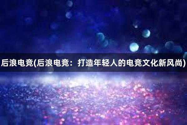 后浪电竞(后浪电竞：打造年轻人的电竞文化新风尚)