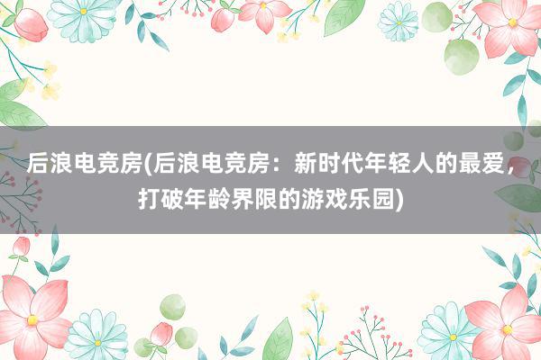 后浪电竞房(后浪电竞房：新时代年轻人的最爱，打破年龄界限的游戏乐园)