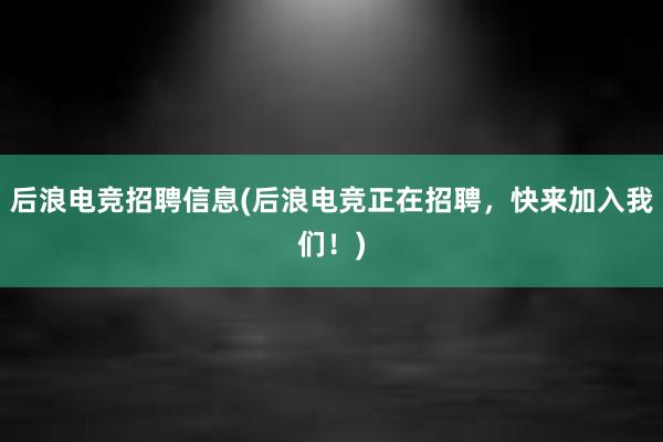 后浪电竞招聘信息(后浪电竞正在招聘，快来加入我们！)