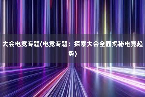 大会电竞专题(电竞专题：探索大会全面揭秘电竞趋势)