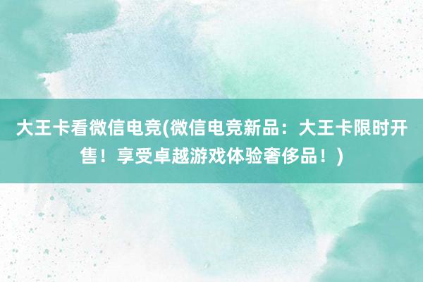 大王卡看微信电竞(微信电竞新品：大王卡限时开售！享受卓越游戏体验奢侈品！)