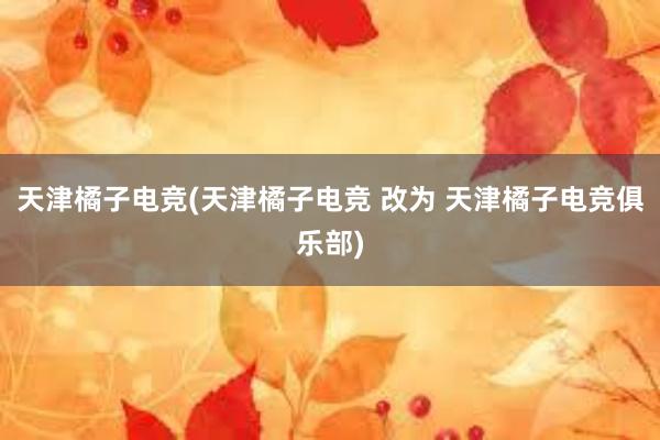 天津橘子电竞(天津橘子电竞 改为 天津橘子电竞俱乐部)