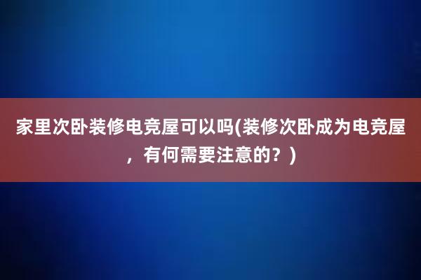 家里次卧装修电竞屋可以吗(装修次卧成为电竞屋，有何需要注意的？)