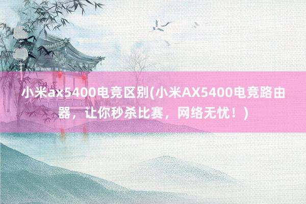 小米ax5400电竞区别(小米AX5400电竞路由器，让你秒杀比赛，网络无忧！)