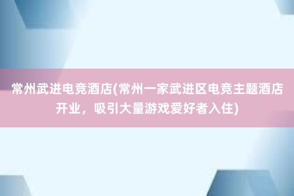 常州武进电竞酒店(常州一家武进区电竞主题酒店开业，吸引大量游戏爱好者入住)