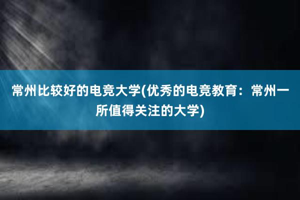 常州比较好的电竞大学(优秀的电竞教育：常州一所值得关注的大学)